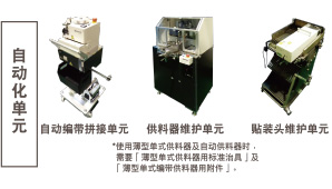 自動化單元：自動編帶拼接單元 / 供料器維護(hù)單元 *使用薄型單式供料器及自動供料器時(shí)，需要「薄型單式供料器用標(biāo)準(zhǔn)治具」及「薄型單式編帶供料器用附件」。 / 貼裝頭維護(hù)單元